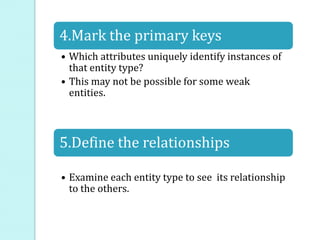 4.Mark the primary keys
• Which attributes uniquely identify instances of
that entity type?
• This may not be possible for some weak
entities.
5.Define the relationships
• Examine each entity type to see its relationship
to the others.
 