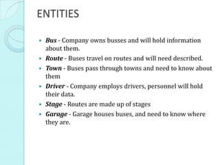 ENTITIES
 Bus - Company owns busses and will hold information
about them.
 Route - Buses travel on routes and will need described.
 Town - Buses pass through towns and need to know about
them
 Driver - Company employs drivers, personnel will hold
their data.
 Stage - Routes are made up of stages
 Garage - Garage houses buses, and need to know where
they are.
 