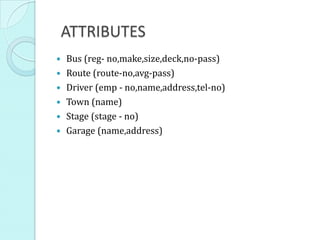 ATTRIBUTES
 Bus (reg- no,make,size,deck,no-pass)
 Route (route-no,avg-pass)
 Driver (emp - no,name,address,tel-no)
 Town (name)
 Stage (stage - no)
 Garage (name,address)
 