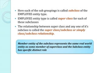  Here each of the sub groupings is called subclass of the
EMPLOYEE entity type.
 EMPLOYEE entity type is called super class for each of
these subclasses
 The relationship between super class and any one of it’s
subclass is called the super class/subclass or simply
class/subclass relationship.
Member entity of the subclass represents the same real world
entity as some member of superclass and the Subclass entity
has specific distinct role
 