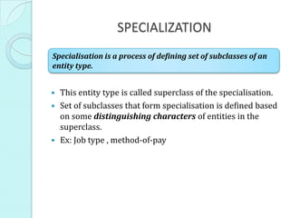 SPECIALIZATION
 This entity type is called superclass of the specialisation.
 Set of subclasses that form specialisation is defined based
on some distinguishing characters of entities in the
superclass.
 Ex: Job type , method-of-pay
Specialisation is a process of defining set of subclasses of an
entity type.
 