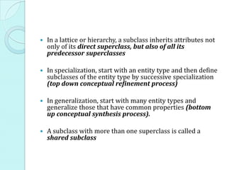  In a lattice or hierarchy, a subclass inherits attributes not
only of its direct superclass, but also of all its
predecessor superclasses
 In specialization, start with an entity type and then define
subclasses of the entity type by successive specialization
(top down conceptual refinement process)
 In generalization, start with many entity types and
generalize those that have common properties (bottom
up conceptual synthesis process).
 A subclass with more than one superclass is called a
shared subclass
 