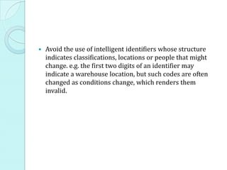    Avoid the use of intelligent identifiers whose structure
    indicates classifications, locations or people that might
    change. e.g. the first two digits of an identifier may
    indicate a warehouse location, but such codes are often
    changed as conditions change, which renders them
    invalid.
 