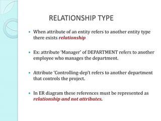 RELATIONSHIP TYPE
   When attribute of an entity refers to another entity type
    there exists relationship

   Ex: attribute ‘Manager’ of DEPARTMENT refers to another
    employee who manages the department.

   Attribute ‘Controlling-dep’t refers to another department
    that controls the project.

   In ER diagram these references must be represented as
    relationship and not attributes.
 