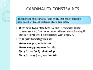 CARDINALITY CONSTRAINTS

 The number of instances of one entity that can or must be
 associated with each instance of another entity.

 If we have two entity types A and B, the cardinality
  constraint specifies the number of instances of entity B
  that can (or must) be associated with entity A.
 Four possible categories are
  One to one (1:1) relationship
  One to many (1:m) relationship
  Many to one (m:1) relationship
  Many to many (m:n) relationship
 