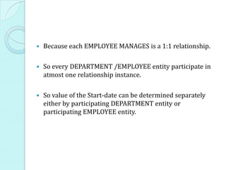    Because each EMPLOYEE MANAGES is a 1:1 relationship.

   So every DEPARTMENT /EMPLOYEE entity participate in
    atmost one relationship instance.

   So value of the Start-date can be determined separately
    either by participating DEPARTMENT entity or
    participating EMPLOYEE entity.
 