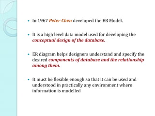    In 1967 Peter Chen developed the ER Model.

   It is a high level data model used for developing the
    conceptual design of the database.

   ER diagram helps designers understand and specify the
    desired components of database and the relationship
    among them.

   It must be flexible enough so that it can be used and
    understood in practically any environment where
    information is modelled
 