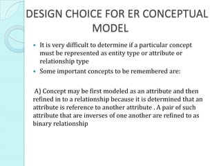 DESIGN CHOICE FOR ER CONCEPTUAL
           MODEL
  It is very difficult to determine if a particular concept
   must be represented as entity type or attribute or
   relationship type
  Some important concepts to be remembered are:


  A) Concept may be first modeled as an attribute and then
 refined in to a relationship because it is determined that an
 attribute is reference to another attribute . A pair of such
 attribute that are inverses of one another are refined to as
 binary relationship
 