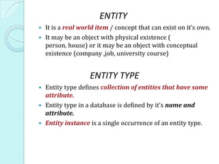 ENTITY
 It is a real world item / concept that can exist on it’s own.
 It may be an object with physical existence (
  person, house) or it may be an object with conceptual
  existence (company ,job, university course)


                  ENTITY TYPE
 Entity type defines collection of entities that have same
  attribute.
 Entity type in a database is defined by it’s name and
  attribute.
 Entity instance is a single occurrence of an entity type.
 