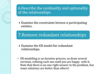 6.Describe the cardinality and optionality
of the relationships

    • Examine the constraints betwee n participating
      entities.

7.Remove redundant relationships

    • Examine the ER model for redundant
      relationships.

    ER modelling is an iterative process, so draw several
     versions, refining each one until you are happy with it.
     Note that there is no one right answer to the problem, but
     some solutions are better than others!
 
