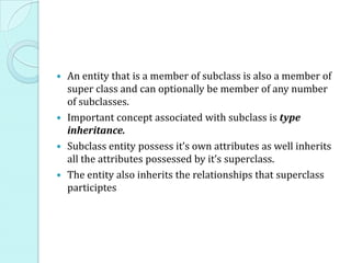 An entity that is a member of subclass is also a member of
  super class and can optionally be member of any number
  of subclasses.
 Important concept associated with subclass is type
  inheritance.
 Subclass entity possess it’s own attributes as well inherits
  all the attributes possessed by it’s superclass.
 The entity also inherits the relationships that superclass
  participtes
 