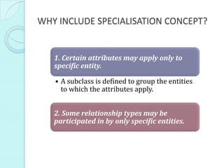 WHY INCLUDE SPECIALISATION CONCEPT?


   1. Certain attributes may apply only to
   specific entity.

   • A subclass is defined to group the entities
     to which the attributes apply.


   2. Some relationship types may be
   participated in by only specific entities.
 