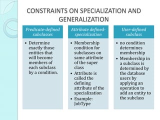 CONSTRAINTS ON SPECIALIZATION AND
          GENERALIZATION
Predicate-defined   Attribute defined-     User-defined
   subclasses         specialization         subclass
• Determine         • Membership         • no condition
  exactly those       condition for        determines
  entities that       subclasses on        membership
  will become         same attribute     • Membership in
  members of          of the super         a subclass is
  each subclass       class                determined by
  by a condition.   • Attribute is         the database
                      called the           users by
                      defining             applying an
                      attribute of the     operation to
                      specialization       add an entity to
                    • Example:             the subclass
                      JobType
 