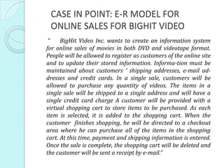 CASE IN POINT: E-R MODEL FOR
 ONLINE SALES FOR BIGHIT VIDEO
 “    BigHit Video Inc. wants to create an information system
for online sales of movies in both DVD and videotape format.
People will be allowed to register as customers of the online site
and to update their stored information. Informa-tion must be
maintained about customers ’ shipping addresses, e-mail ad-
dresses and credit cards. In a single sale, customers will be
allowed to purchase any quantity of videos. The items in a
single sale will be shipped to a single address and will have a
single credit card charge A customer will be provided with a
virtual shopping cart to store items to be purchased. As each
item is selected, it is added to the shopping cart. When the
customer finishes shopping, he will be directed to a checkout
area where he can purchase all of the items in the shopping
cart. At this time, payment and shipping information is entered.
Once the sale is complete, the shopping cart will be deleted and
the customer will be sent a receipt by e-mail.”
 