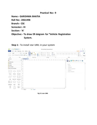 Practical No:- 9
Name:- GARISHMA BHATIA
Roll No:- 2061498
Branch:- CSE
Semester:- III
Section:- ‘A’
Objective:- To draw ER daigram for “Vehicle Registration
System.
Step 1:- To install star UML in your system
Fig 9.1 star UML
 