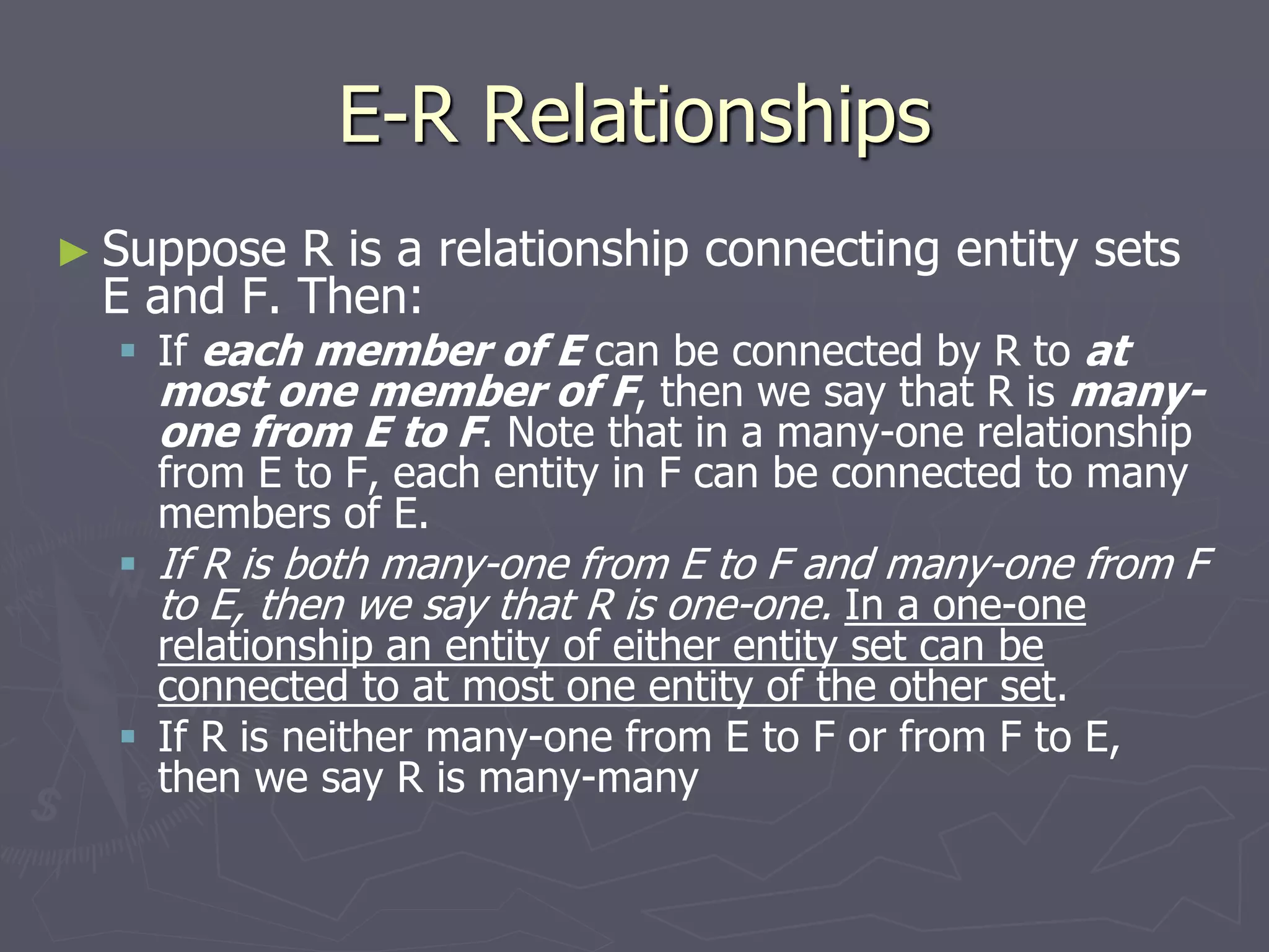 E-R Relationships
► Suppose R is a relationship connecting entity sets
E and F. Then:
 If each member of E can be connected by R to at
most one member of F, then we say that R is many-
one from E to F. Note that in a many-one relationship
from E to F, each entity in F can be connected to many
members of E.
 If R is both many-one from E to F and many-one from F
to E, then we say that R is one-one. In a one-one
relationship an entity of either entity set can be
connected to at most one entity of the other set.
 If R is neither many-one from E to F or from F to E,
then we say R is many-many
 