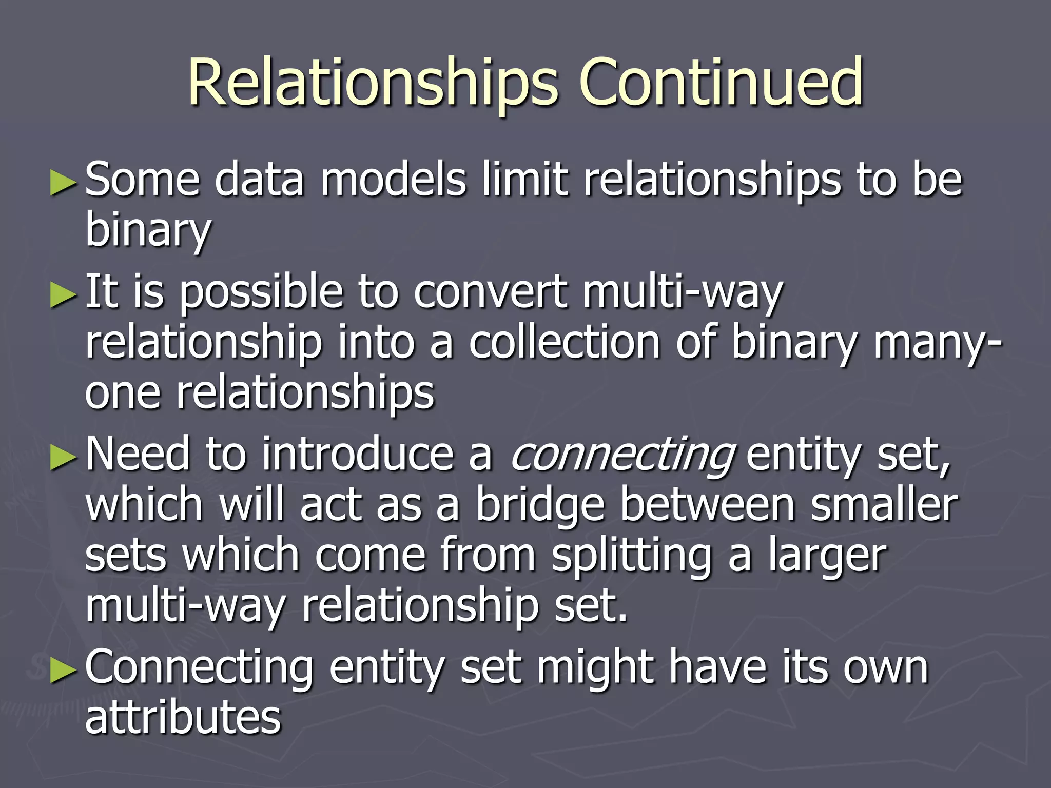 Relationships Continued
►Some data models limit relationships to be
binary
►It is possible to convert multi-way
relationship into a collection of binary many-
one relationships
►Need to introduce a connecting entity set,
which will act as a bridge between smaller
sets which come from splitting a larger
multi-way relationship set.
►Connecting entity set might have its own
attributes
 