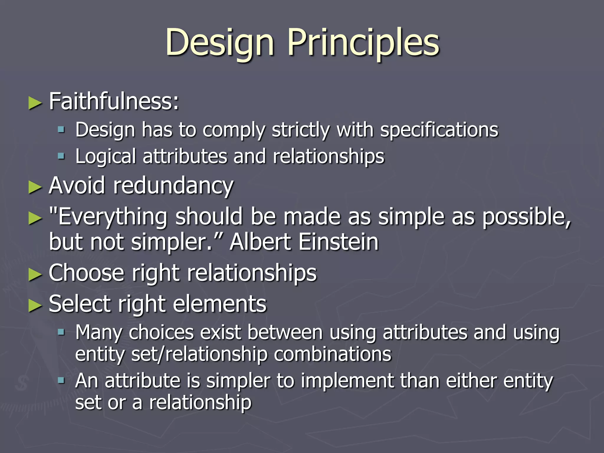 Design Principles
► Faithfulness:
 Design has to comply strictly with specifications
 Logical attributes and relationships
► Avoid redundancy
► "Everything should be made as simple as possible,
but not simpler.” Albert Einstein
► Choose right relationships
► Select right elements
 Many choices exist between using attributes and using
entity set/relationship combinations
 An attribute is simpler to implement than either entity
set or a relationship
 