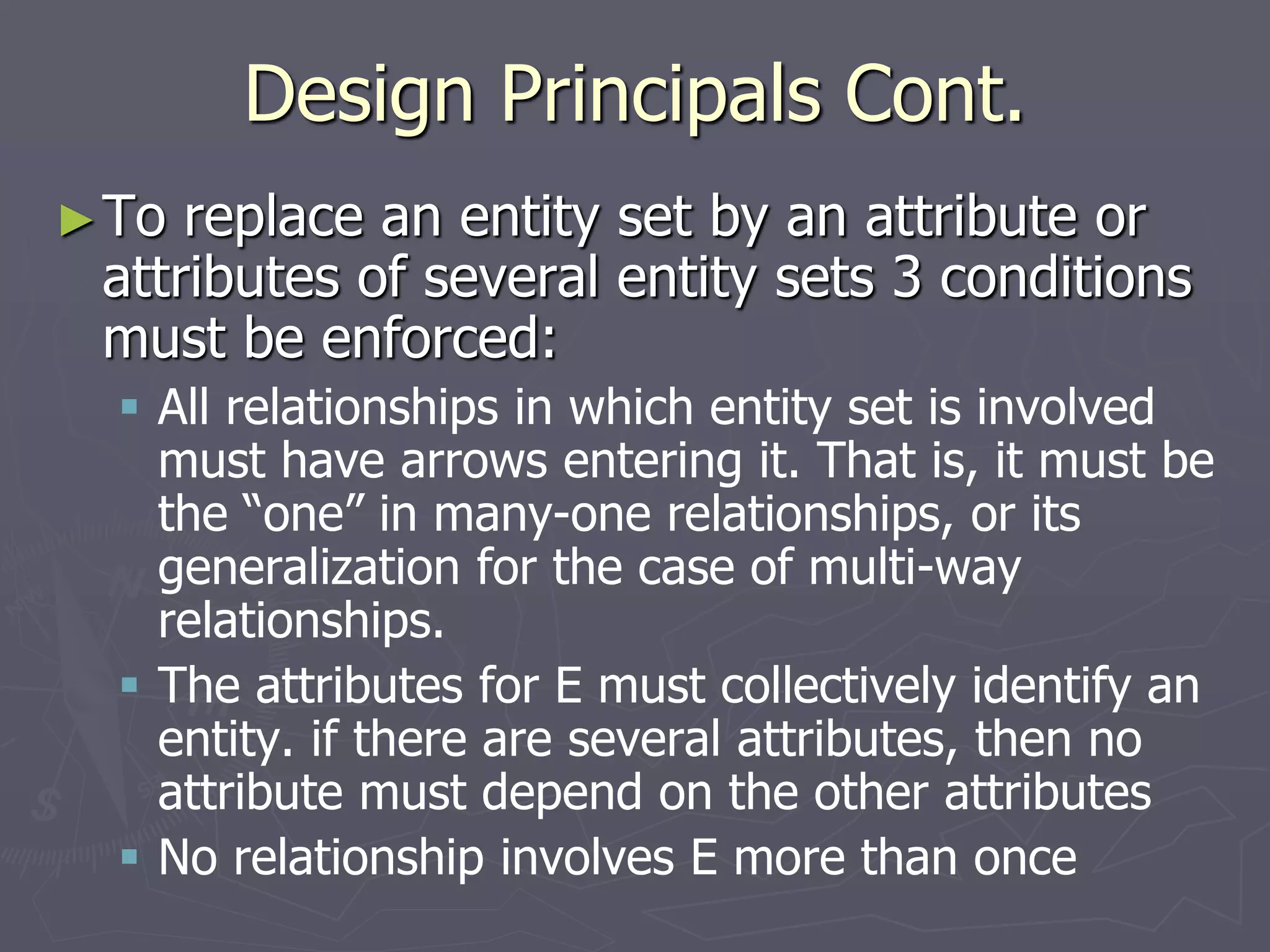 Design Principals Cont.
►To replace an entity set by an attribute or
attributes of several entity sets 3 conditions
must be enforced:
 All relationships in which entity set is involved
must have arrows entering it. That is, it must be
the “one” in many-one relationships, or its
generalization for the case of multi-way
relationships.
 The attributes for E must collectively identify an
entity. if there are several attributes, then no
attribute must depend on the other attributes
 No relationship involves E more than once
 