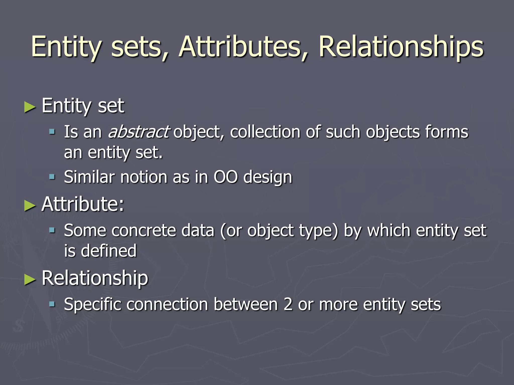 Entity sets, Attributes, Relationships
► Entity set
 Is an abstract object, collection of such objects forms
an entity set.
 Similar notion as in OO design
► Attribute:
 Some concrete data (or object type) by which entity set
is defined
► Relationship
 Specific connection between 2 or more entity sets
 