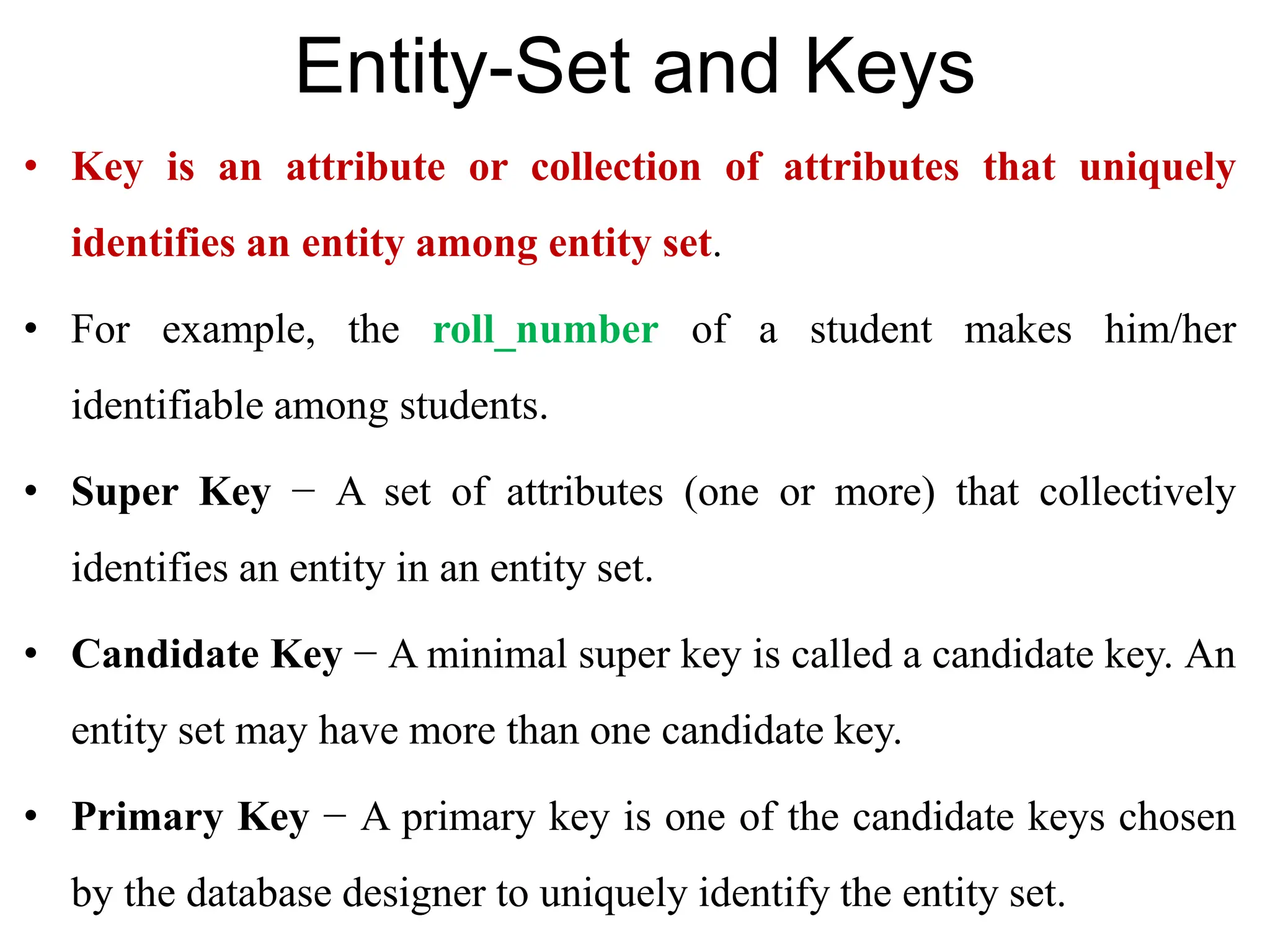 Entity-Set and Keys
• Key is an attribute or collection of attributes that uniquely
identifies an entity among entity set.
• For example, the roll_number of a student makes him/her
identifiable among students.
• Super Key − A set of attributes (one or more) that collectively
identifies an entity in an entity set.
• Candidate Key − A minimal super key is called a candidate key. An
entity set may have more than one candidate key.
• Primary Key − A primary key is one of the candidate keys chosen
by the database designer to uniquely identify the entity set.
 