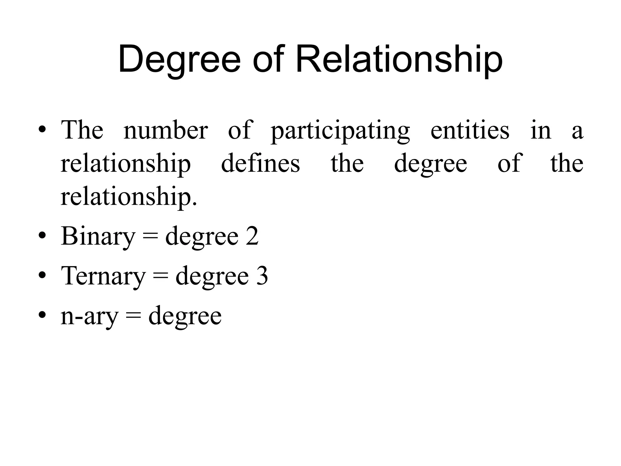 Degree of Relationship
• The number of participating entities in a
relationship defines the degree of the
relationship.
• Binary = degree 2
• Ternary = degree 3
• n-ary = degree
 