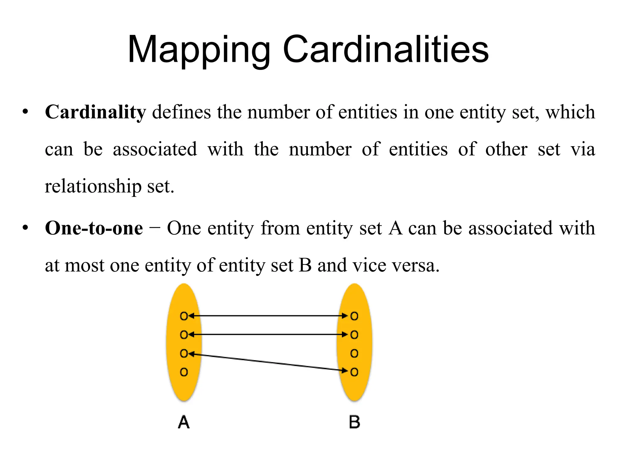 Mapping Cardinalities
• Cardinality defines the number of entities in one entity set, which
can be associated with the number of entities of other set via
relationship set.
• One-to-one − One entity from entity set A can be associated with
at most one entity of entity set B and vice versa.
 