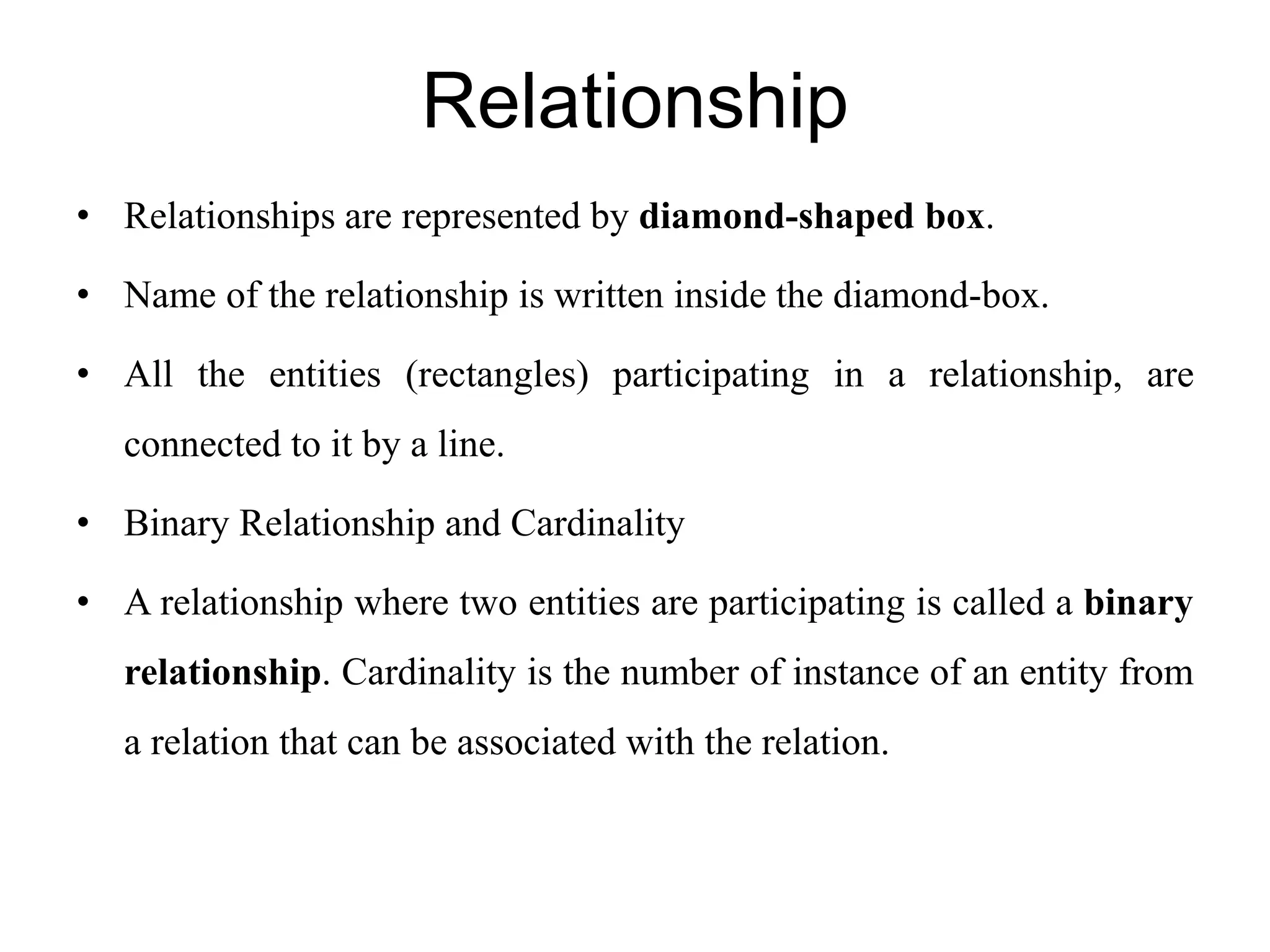 Relationship
• Relationships are represented by diamond-shaped box.
• Name of the relationship is written inside the diamond-box.
• All the entities (rectangles) participating in a relationship, are
connected to it by a line.
• Binary Relationship and Cardinality
• A relationship where two entities are participating is called a binary
relationship. Cardinality is the number of instance of an entity from
a relation that can be associated with the relation.
 