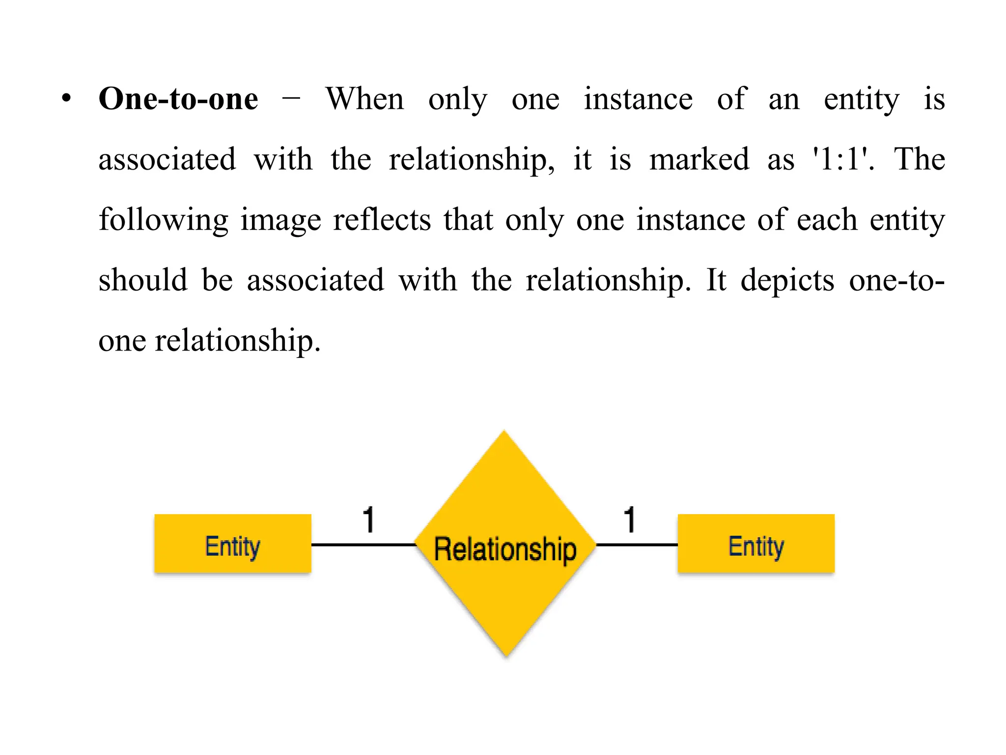 • One-to-one − When only one instance of an entity is
associated with the relationship, it is marked as '1:1'. The
following image reflects that only one instance of each entity
should be associated with the relationship. It depicts one-to-
one relationship.
 