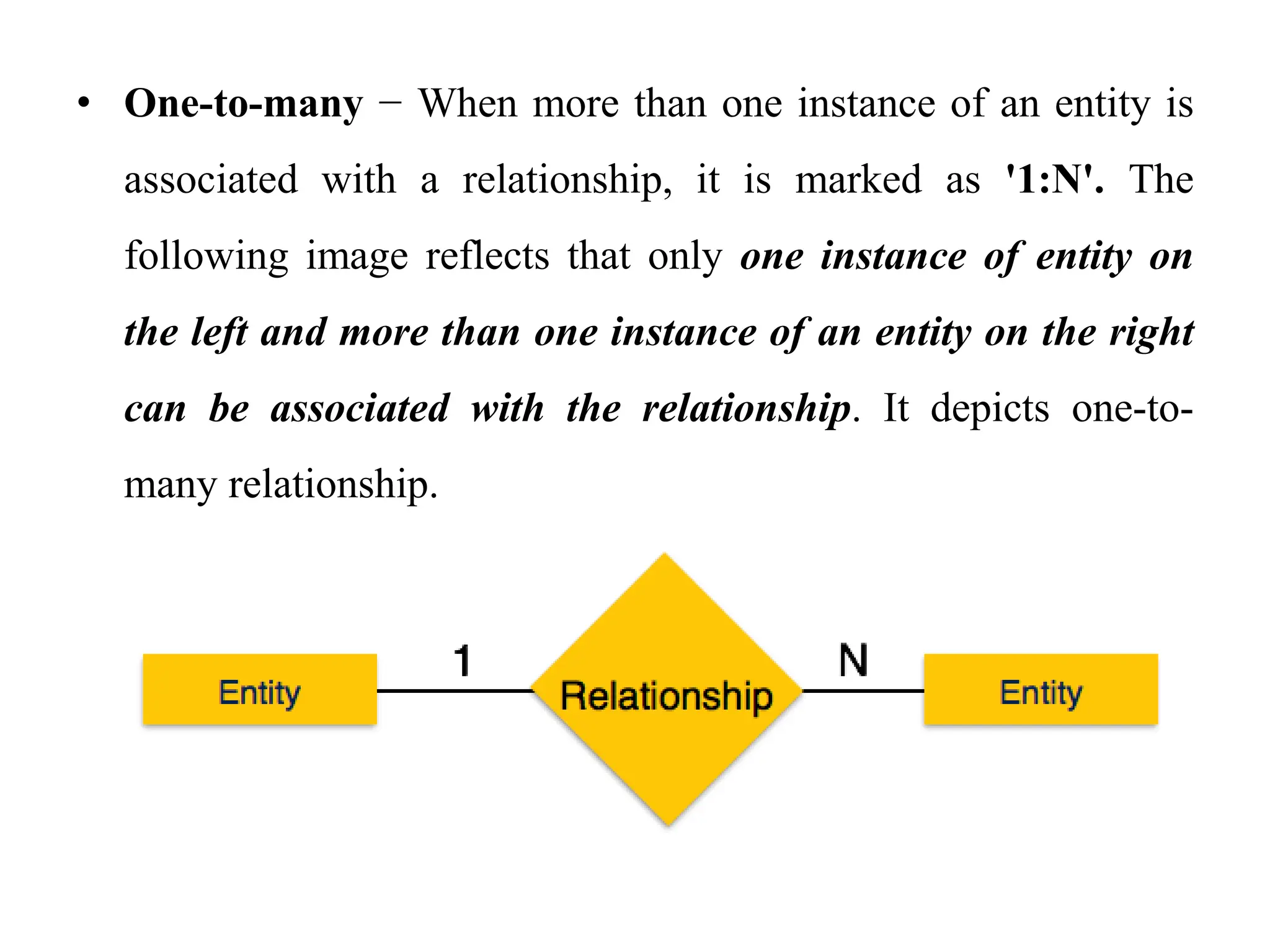 • One-to-many − When more than one instance of an entity is
associated with a relationship, it is marked as '1:N'. The
following image reflects that only one instance of entity on
the left and more than one instance of an entity on the right
can be associated with the relationship. It depicts one-to-
many relationship.
 