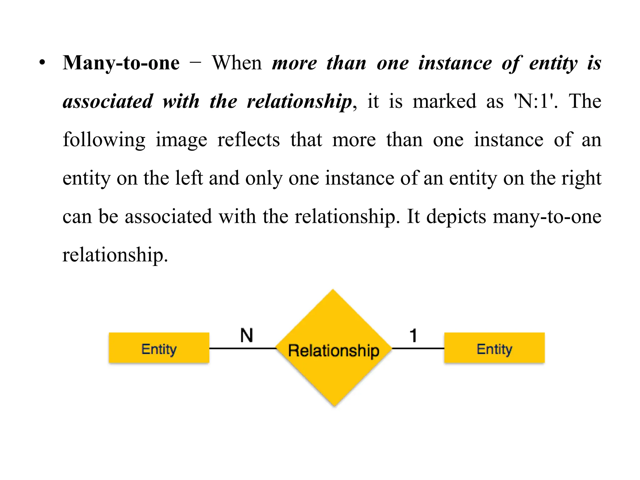 • Many-to-one − When more than one instance of entity is
associated with the relationship, it is marked as 'N:1'. The
following image reflects that more than one instance of an
entity on the left and only one instance of an entity on the right
can be associated with the relationship. It depicts many-to-one
relationship.
 