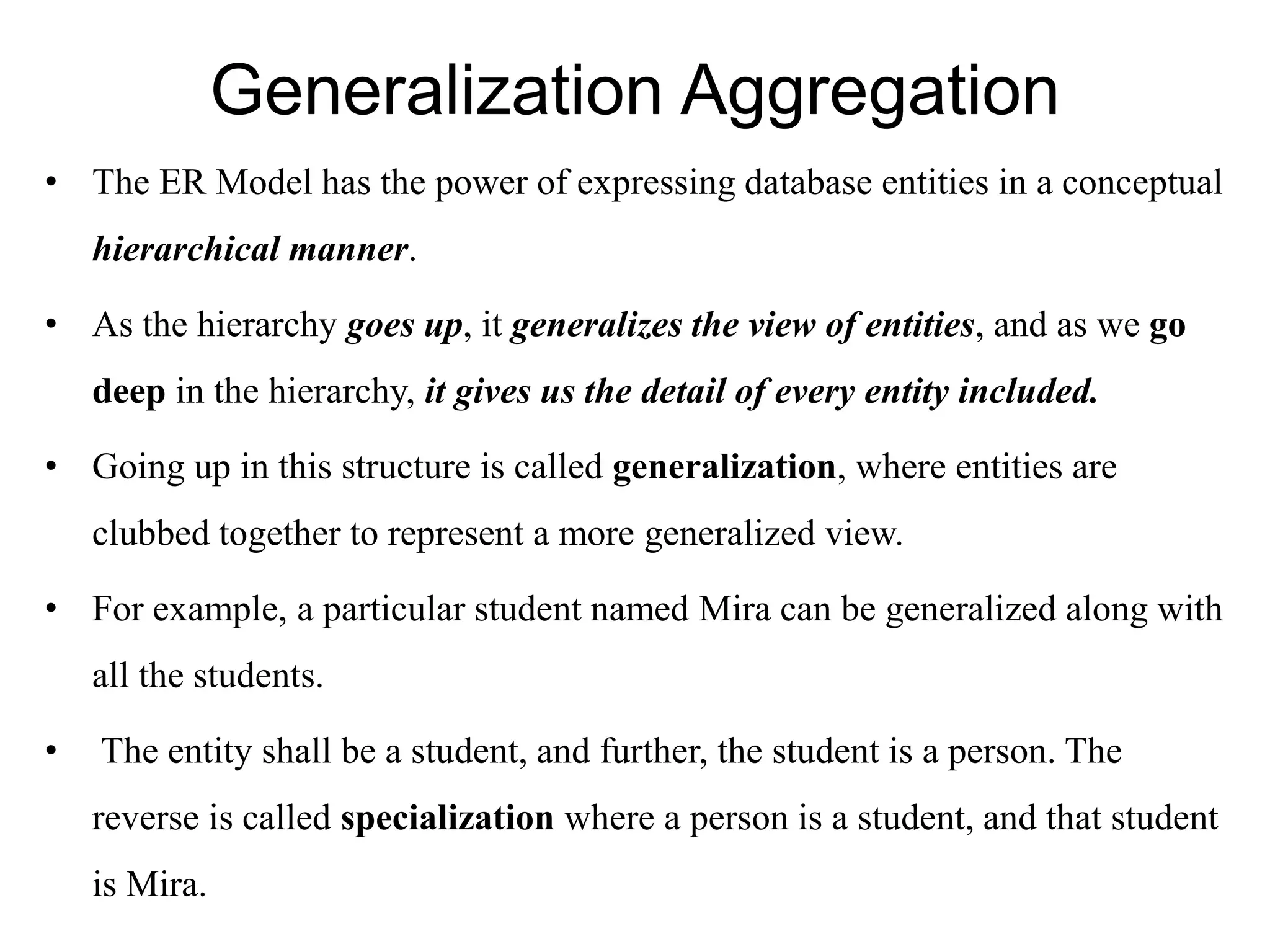 Generalization Aggregation
• The ER Model has the power of expressing database entities in a conceptual
hierarchical manner.
• As the hierarchy goes up, it generalizes the view of entities, and as we go
deep in the hierarchy, it gives us the detail of every entity included.
• Going up in this structure is called generalization, where entities are
clubbed together to represent a more generalized view.
• For example, a particular student named Mira can be generalized along with
all the students.
• The entity shall be a student, and further, the student is a person. The
reverse is called specialization where a person is a student, and that student
is Mira.
 