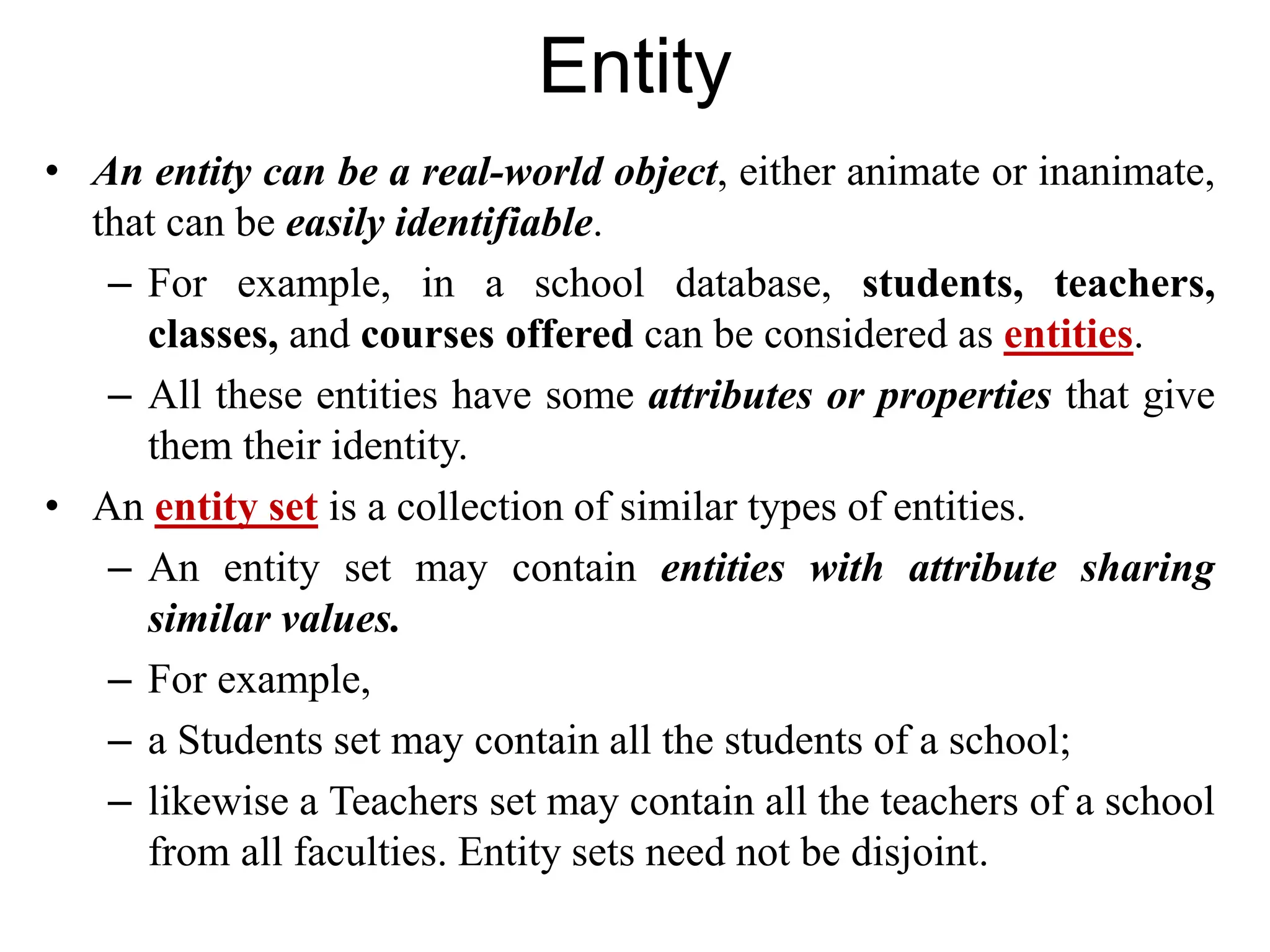 Entity
• An entity can be a real-world object, either animate or inanimate,
that can be easily identifiable.
– For example, in a school database, students, teachers,
classes, and courses offered can be considered as entities.
– All these entities have some attributes or properties that give
them their identity.
• An entity set is a collection of similar types of entities.
– An entity set may contain entities with attribute sharing
similar values.
– For example,
– a Students set may contain all the students of a school;
– likewise a Teachers set may contain all the teachers of a school
from all faculties. Entity sets need not be disjoint.
 