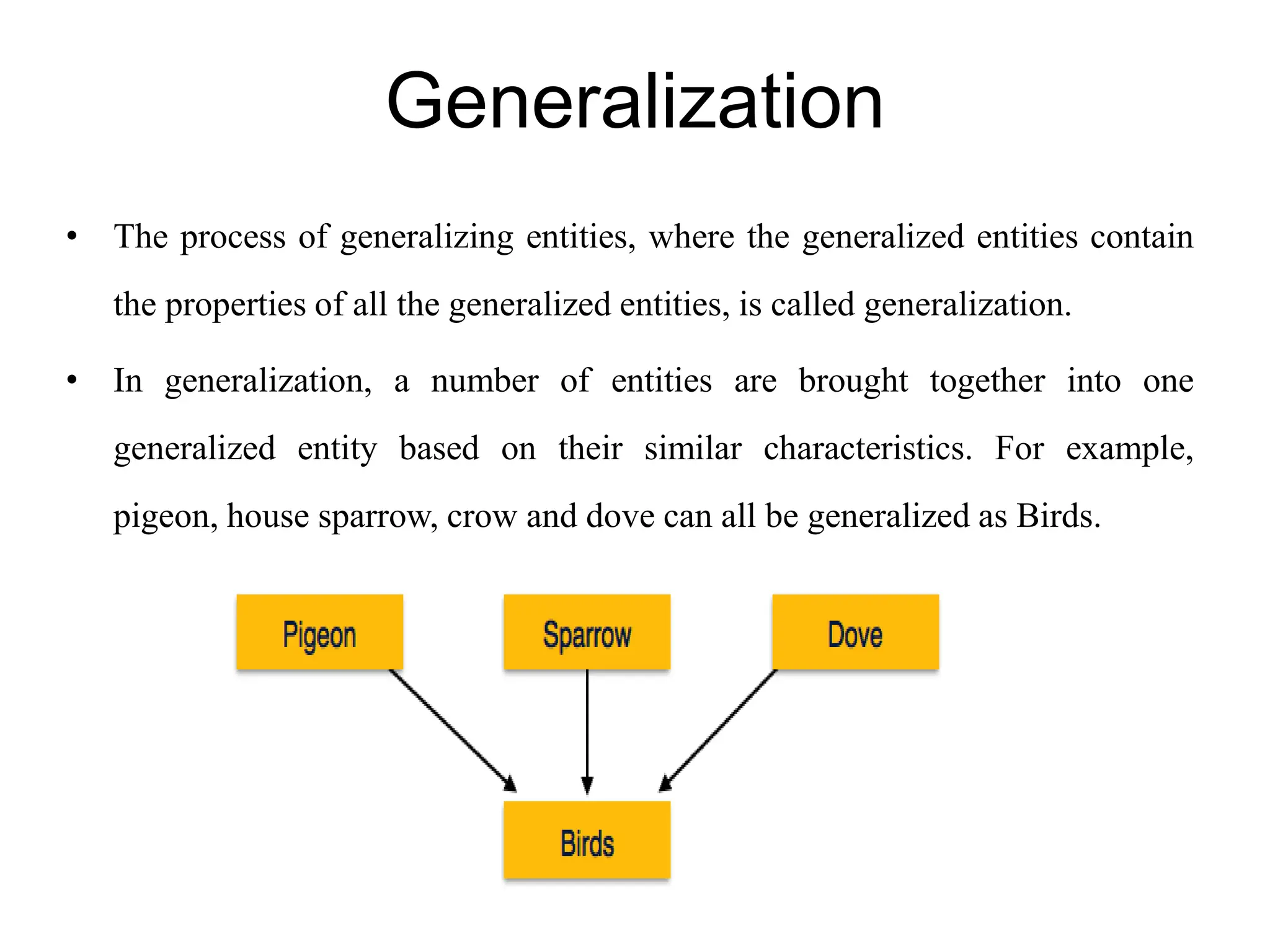Generalization
• The process of generalizing entities, where the generalized entities contain
the properties of all the generalized entities, is called generalization.
• In generalization, a number of entities are brought together into one
generalized entity based on their similar characteristics. For example,
pigeon, house sparrow, crow and dove can all be generalized as Birds.
 