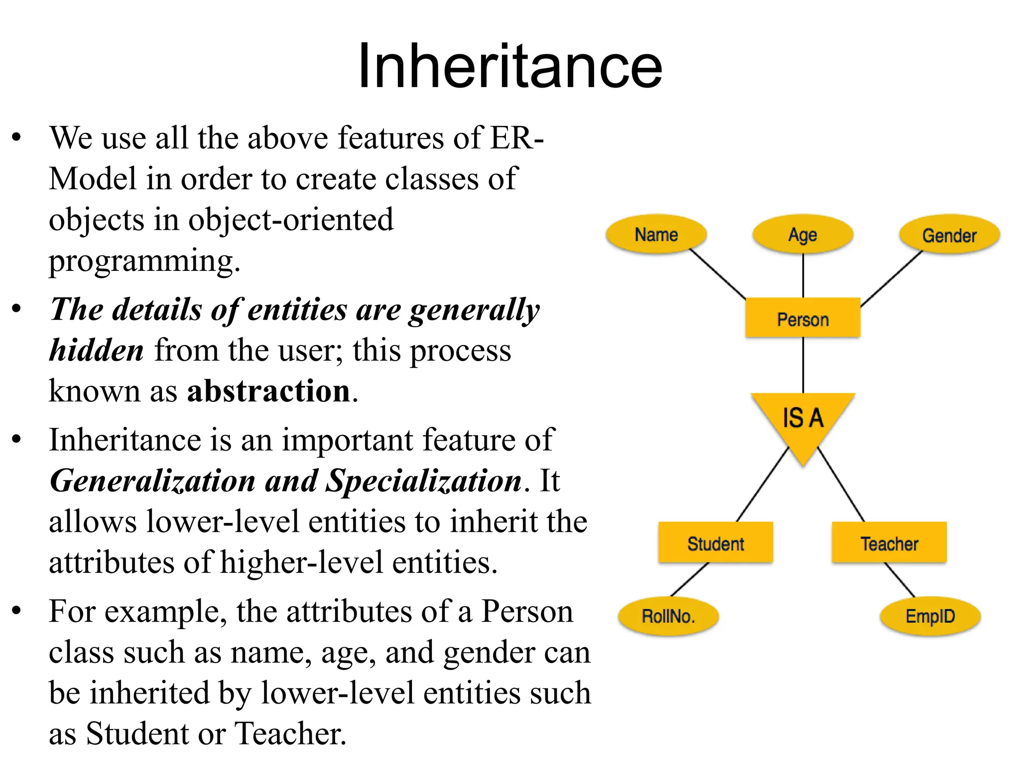 Inheritance
• We use all the above features of ER-
Model in order to create classes of
objects in object-oriented
programming.
• The details of entities are generally
hidden from the user; this process
known as abstraction.
• Inheritance is an important feature of
Generalization and Specialization. It
allows lower-level entities to inherit the
attributes of higher-level entities.
• For example, the attributes of a Person
class such as name, age, and gender can
be inherited by lower-level entities such
as Student or Teacher.
 