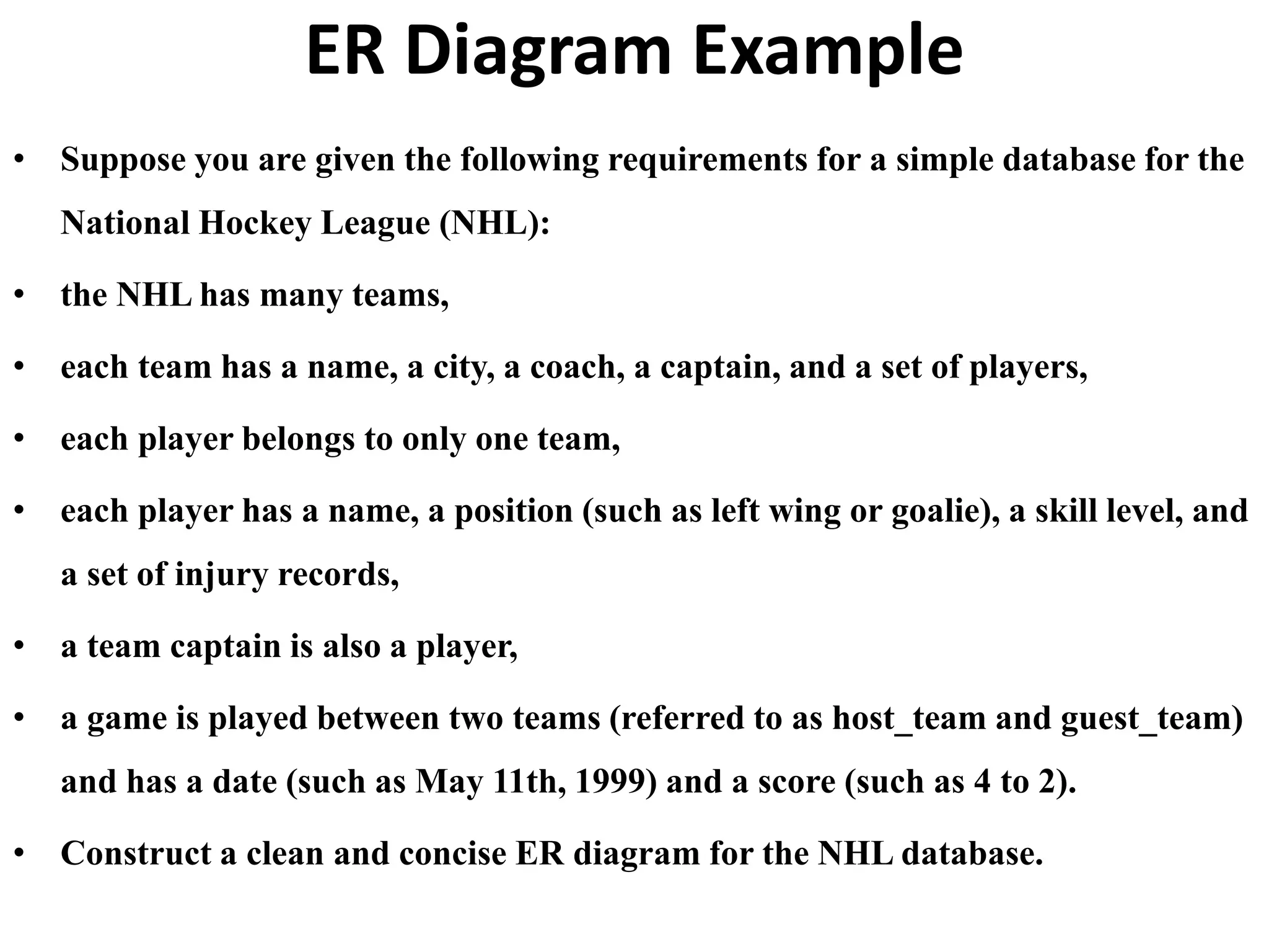 ER Diagram Example
• Suppose you are given the following requirements for a simple database for the
National Hockey League (NHL):
• the NHL has many teams,
• each team has a name, a city, a coach, a captain, and a set of players,
• each player belongs to only one team,
• each player has a name, a position (such as left wing or goalie), a skill level, and
a set of injury records,
• a team captain is also a player,
• a game is played between two teams (referred to as host_team and guest_team)
and has a date (such as May 11th, 1999) and a score (such as 4 to 2).
• Construct a clean and concise ER diagram for the NHL database.
 