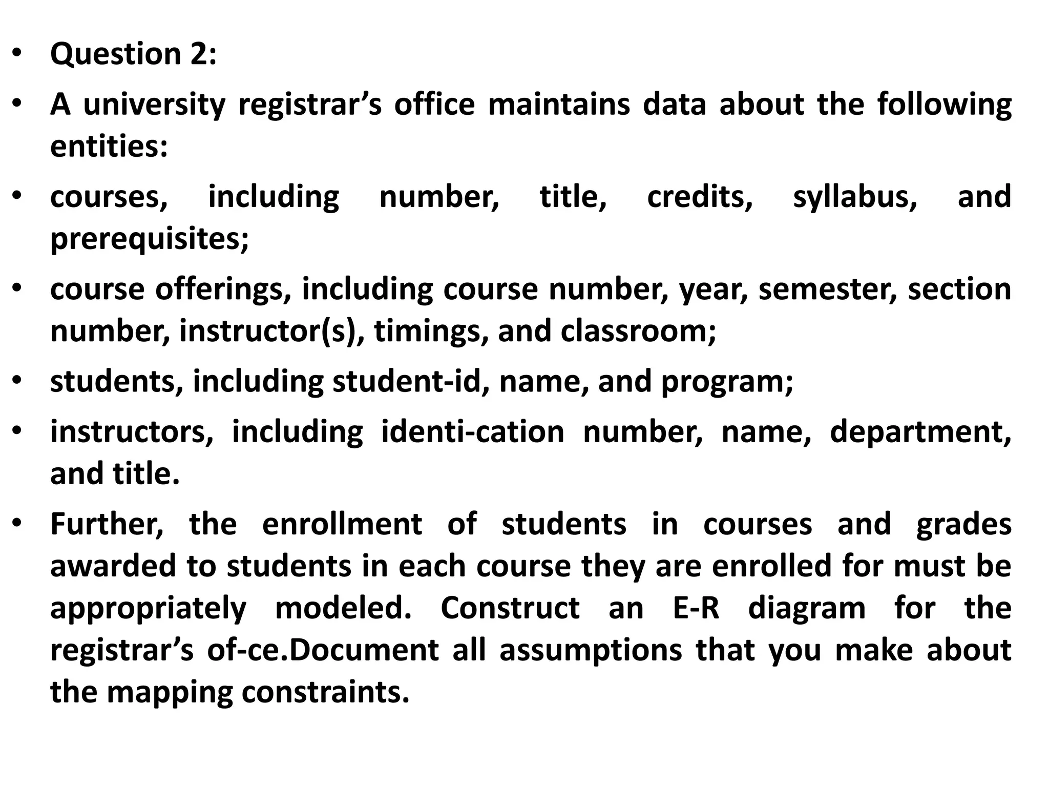 • Question 2:
• A university registrar’s office maintains data about the following
entities:
• courses, including number, title, credits, syllabus, and
prerequisites;
• course offerings, including course number, year, semester, section
number, instructor(s), timings, and classroom;
• students, including student-id, name, and program;
• instructors, including identi-cation number, name, department,
and title.
• Further, the enrollment of students in courses and grades
awarded to students in each course they are enrolled for must be
appropriately modeled. Construct an E-R diagram for the
registrar’s of-ce.Document all assumptions that you make about
the mapping constraints.
 