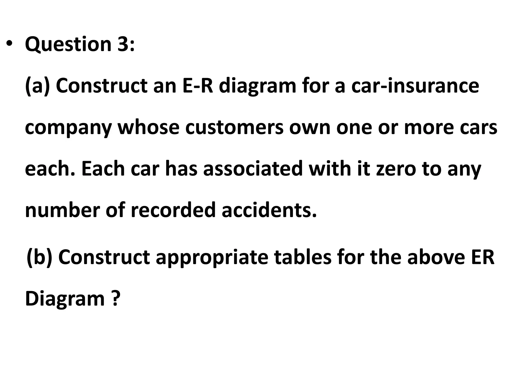 • Question 3:
(a) Construct an E-R diagram for a car-insurance
company whose customers own one or more cars
each. Each car has associated with it zero to any
number of recorded accidents.
(b) Construct appropriate tables for the above ER
Diagram ?
 