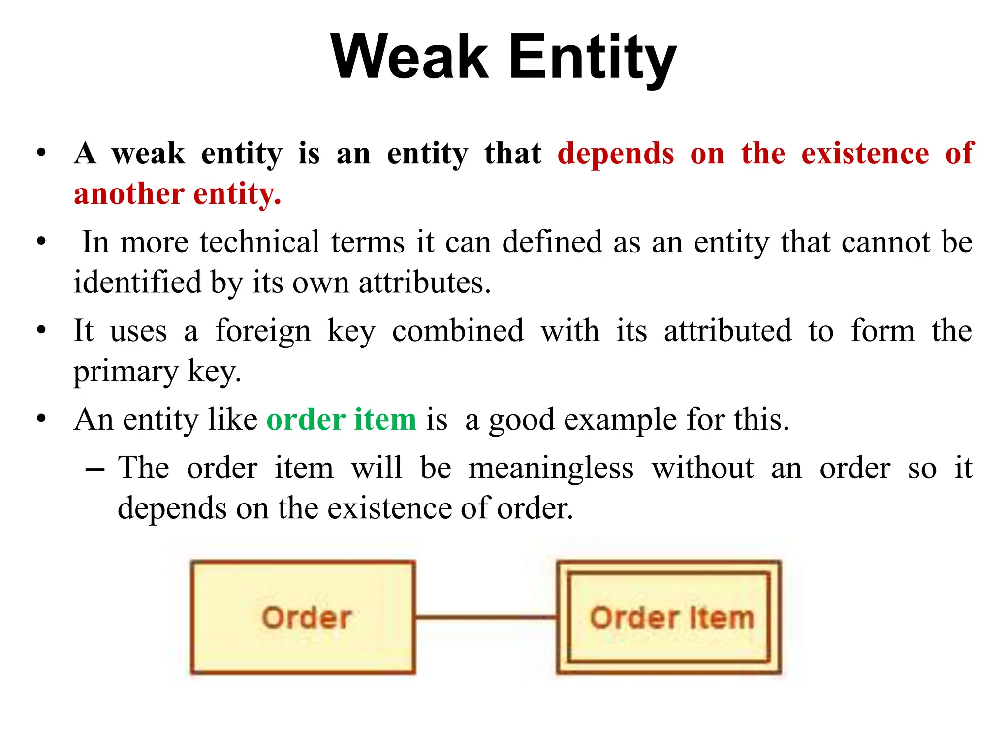 Weak Entity
• A weak entity is an entity that depends on the existence of
another entity.
• In more technical terms it can defined as an entity that cannot be
identified by its own attributes.
• It uses a foreign key combined with its attributed to form the
primary key.
• An entity like order item is a good example for this.
– The order item will be meaningless without an order so it
depends on the existence of order.
 
