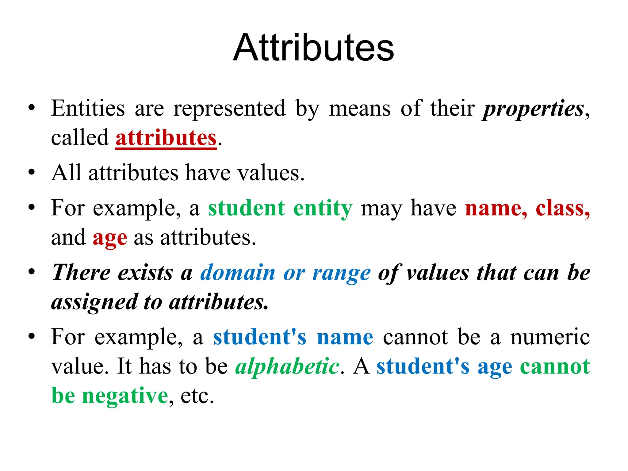 Attributes
• Entities are represented by means of their properties,
called attributes.
• All attributes have values.
• For example, a student entity may have name, class,
and age as attributes.
• There exists a domain or range of values that can be
assigned to attributes.
• For example, a student's name cannot be a numeric
value. It has to be alphabetic. A student's age cannot
be negative, etc.
 