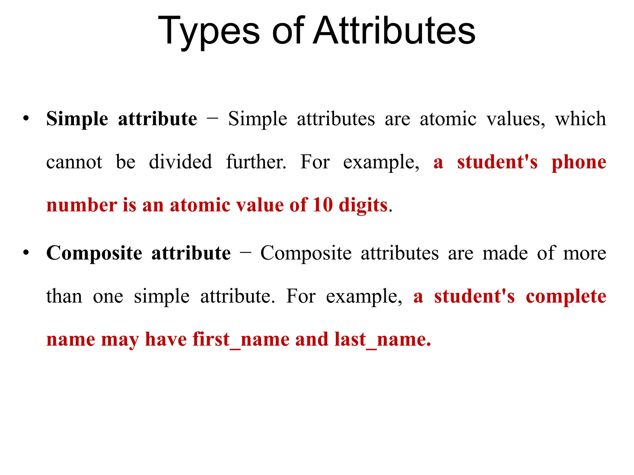 Types of Attributes
• Simple attribute − Simple attributes are atomic values, which
cannot be divided further. For example, a student's phone
number is an atomic value of 10 digits.
• Composite attribute − Composite attributes are made of more
than one simple attribute. For example, a student's complete
name may have first_name and last_name.
 