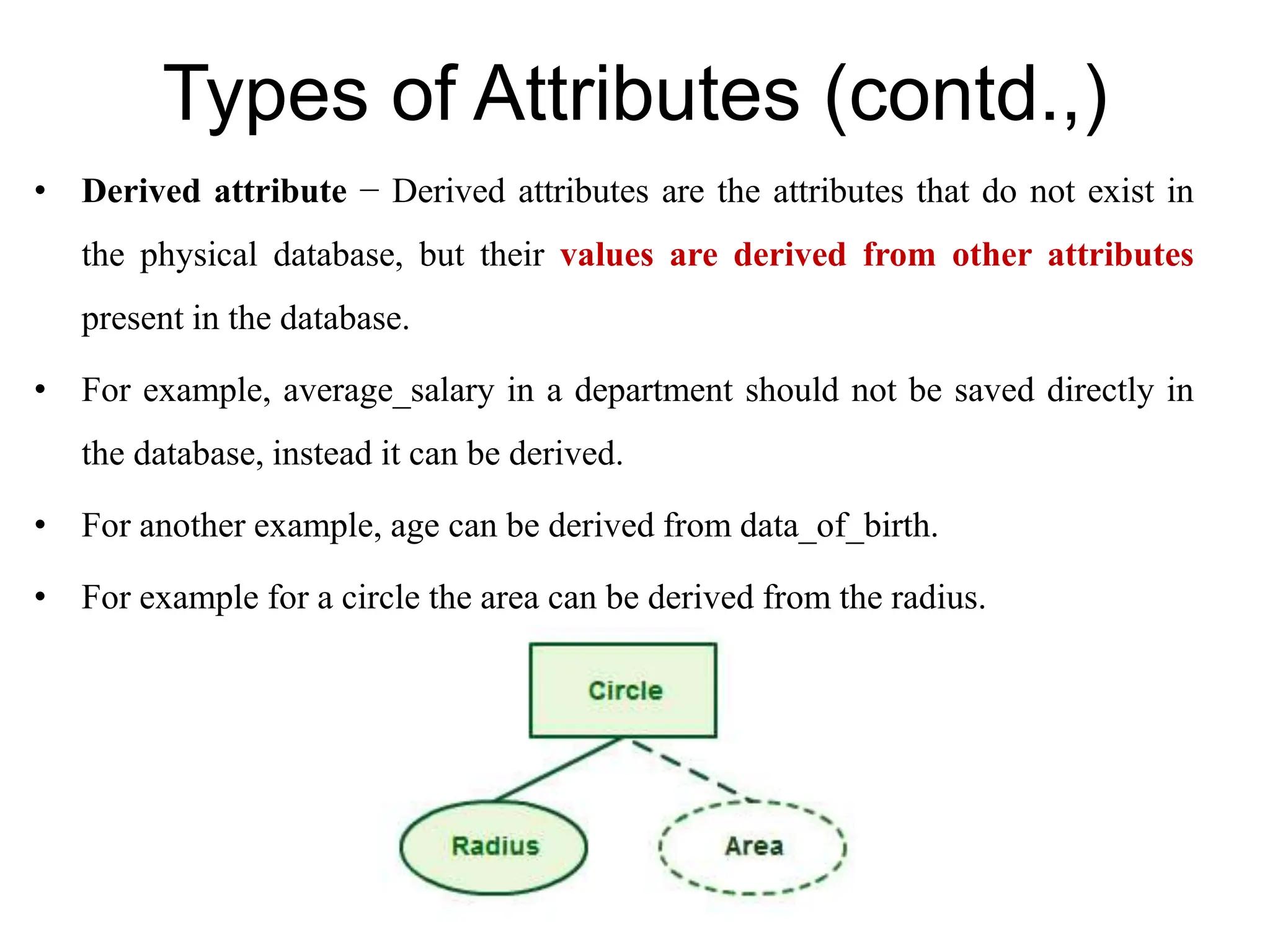 Types of Attributes (contd.,)
• Derived attribute − Derived attributes are the attributes that do not exist in
the physical database, but their values are derived from other attributes
present in the database.
• For example, average_salary in a department should not be saved directly in
the database, instead it can be derived.
• For another example, age can be derived from data_of_birth.
• For example for a circle the area can be derived from the radius.
 