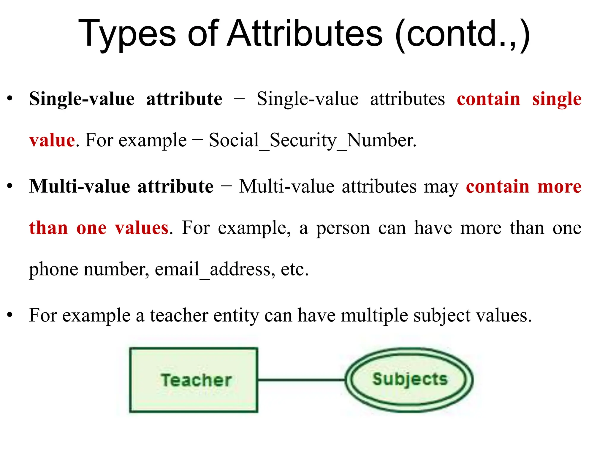 Types of Attributes (contd.,)
• Single-value attribute − Single-value attributes contain single
value. For example − Social_Security_Number.
• Multi-value attribute − Multi-value attributes may contain more
than one values. For example, a person can have more than one
phone number, email_address, etc.
• For example a teacher entity can have multiple subject values.
 