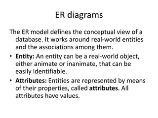ER diagrams
The ER model defines the conceptual view of a
database. It works around real-world entities
and the associations among them.
• Entity: An entity can be a real-world object,
either animate or inanimate, that can be
easily identifiable.
• Attributes: Entities are represented by means
of their properties, called attributes. All
attributes have values.
 