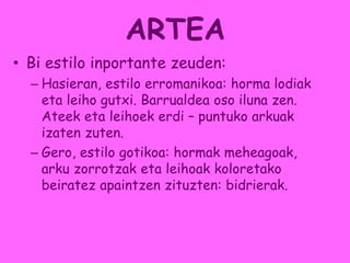 ARTEA
• Bi estilo inportante zeuden:
– Hasieran, estilo erromanikoa: horma lodiak
eta leiho gutxi. Barrualdea oso iluna zen.
Ateek eta leihoek erdi – puntuko arkuak
izaten zuten.
– Gero, estilo gotikoa: hormak meheagoak,
arku zorrotzak eta leihoak koloretako
beiratez apaintzen zituzten: bidrierak.
 