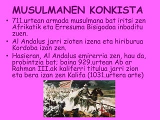 MUSULMANEN KONKISTA
• 711.urtean armada musulmana bat iritsi zen
Afrikatik eta Erresuma Bisigodoa inbaditu
zuen.
• Al Andalus jarri zioten izena eta hiriburua
Kordoba izan zen.
• Hasieran, Al Andalus emirerria zen, hau da,
probintzia bat; baina 929.urtean Ab ar
Rahman III.ak kaliferri titulua jarri zion
eta bera izan zen Kalifa (1031.urtera arte)
 