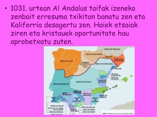 • 1031. urtean Al Andalus taifak izeneko
zenbait erresuma txikitan banatu zen eta
Kaliferria desagertu zen. Haiek etsaiak
ziren eta kristauek oportunitate hau
aprobetxatu zuten.
 