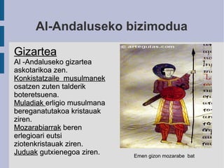 Al-Andaluseko bizimodua Gizartea Al -Andaluseko gizartea askotarikoa zen. Konkistatzaile  musulmanek  osatzen zuten talderik boteretsuena. Muladiak  erligio musulmana bereganatutakoa kristauak ziren. Mozarabiarrak  beren erlegioari eutsi ziotenkristauak ziren. Juduak  gutxienegoa ziren. Abe ba Emen gizon mozarabe  bat 