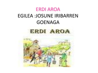 ERDI AROA
EGILEA :JOSUNE IRIBARREN
GOENAGA
 