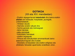 GOTIKOA (XII eta XIV. mendeetan) - Eraikin aipagarrienak  katedralak  dira baina eraikin  zibilak  ere badaude: hospitalak, jauregiak, unibertsitateak... - Hirietan daude - Harrizko eraikin altuak dira - horma garaiak eta meheagoak - lehio handiak - arku zorrotzak - koloretako beirateak - eraikin argiagoak - Pintura eta eskulturetan erromanikoak baino adierazkorragoak dira irudiak. - Elizetako erretauletan eta eraikin erligioso eta zibiletako fatxadak apaintzeko erabiltzen ziren. 